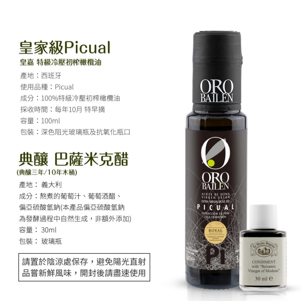 皇家級Picual，皇嘉 特級冷壓初榨橄欖油，產地:西班牙，使用品種:Picual，成分:100%特級冷壓初榨橄欖油，採收時間:每年10月 特早摘，容量:100ml，包裝:深色阻光玻璃瓶及抗氧化瓶口，典釀 巴薩米克醋，(典釀三年/10年木桶)，產地: