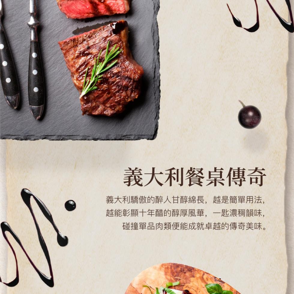 義大利餐桌傳奇，義大利驕傲的醉人甘醇綿長,越是簡單用法,越能彰顯十年醋的醇厚風華,一匙濃稠韻味,碰撞單品肉類便能成就卓越的傳奇美味。