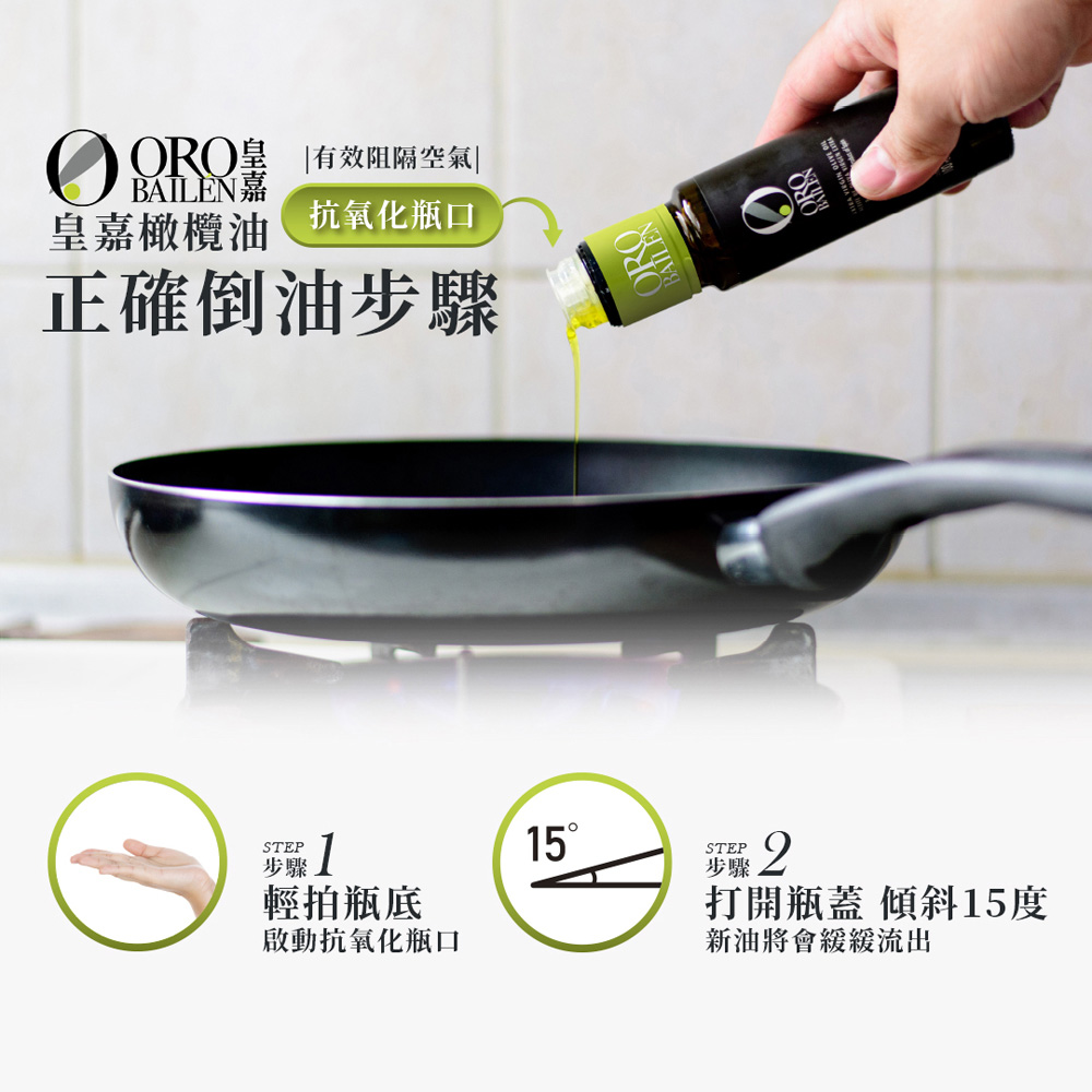 韮菜]，輕拍瓶底，啟動抗氧化瓶口，ORO辠 有效阻隔空氣，BAILÈN嘉，皇嘉橄欖油，抗氧化瓶口，正確倒油步驟，15°，打開瓶蓋 傾斜15度，新油將會緩緩流出。