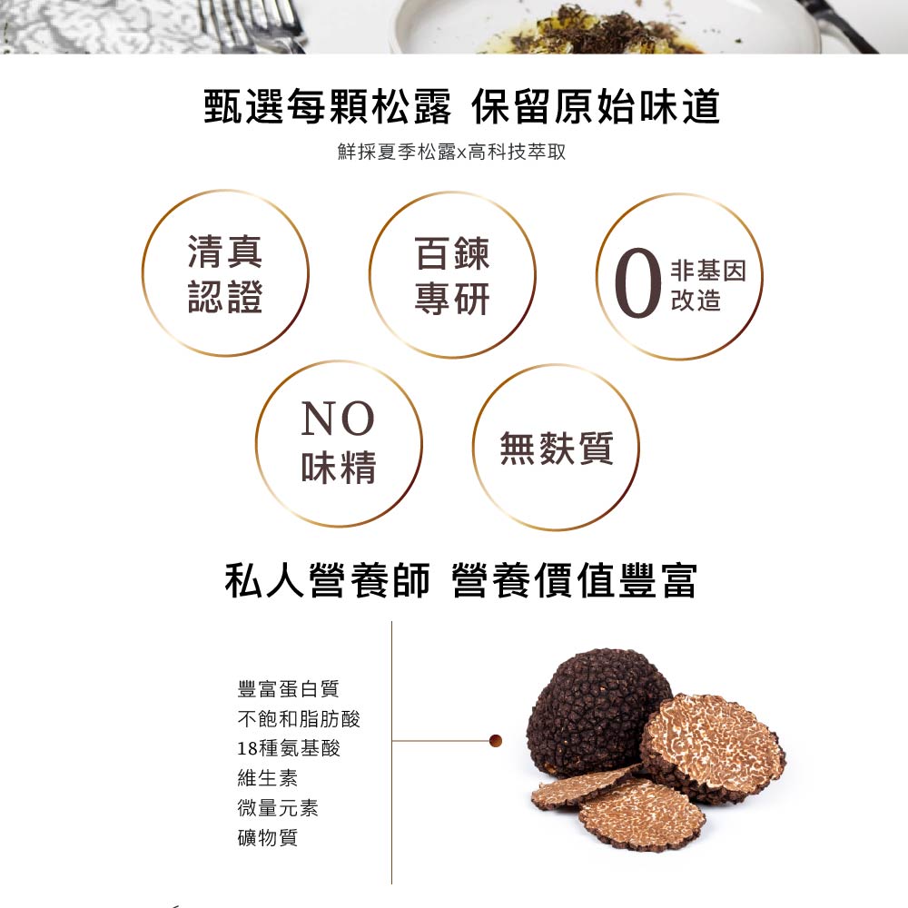 甄選每顆松露 保留原始味道,鮮採夏季松露※高科技萃取,非基因,無麩質,私人營養師 營養價值豐富,豐富蛋白質,不飽和脂肪酸,18種氨基酸,維生素,微量元素,礦物質。