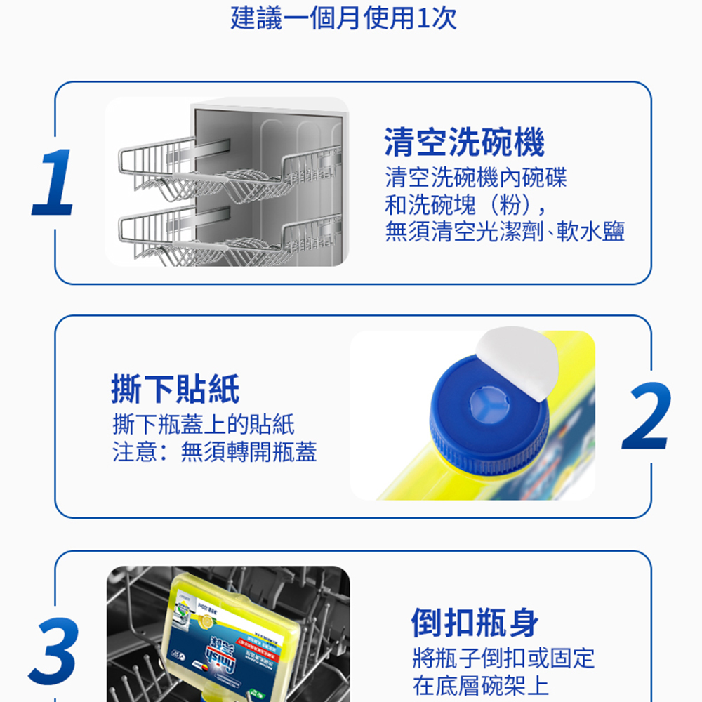 撕下貼紙，撕下瓶蓋上的貼紙，注意:無須轉開瓶蓋，建議一個月使用1次，清空洗碗機，清空洗碗機內碗碟，和洗碗塊(粉),無須清空光潔劑､軟水鹽，倒扣瓶身，將瓶子倒扣或固定，在底層碗架上。