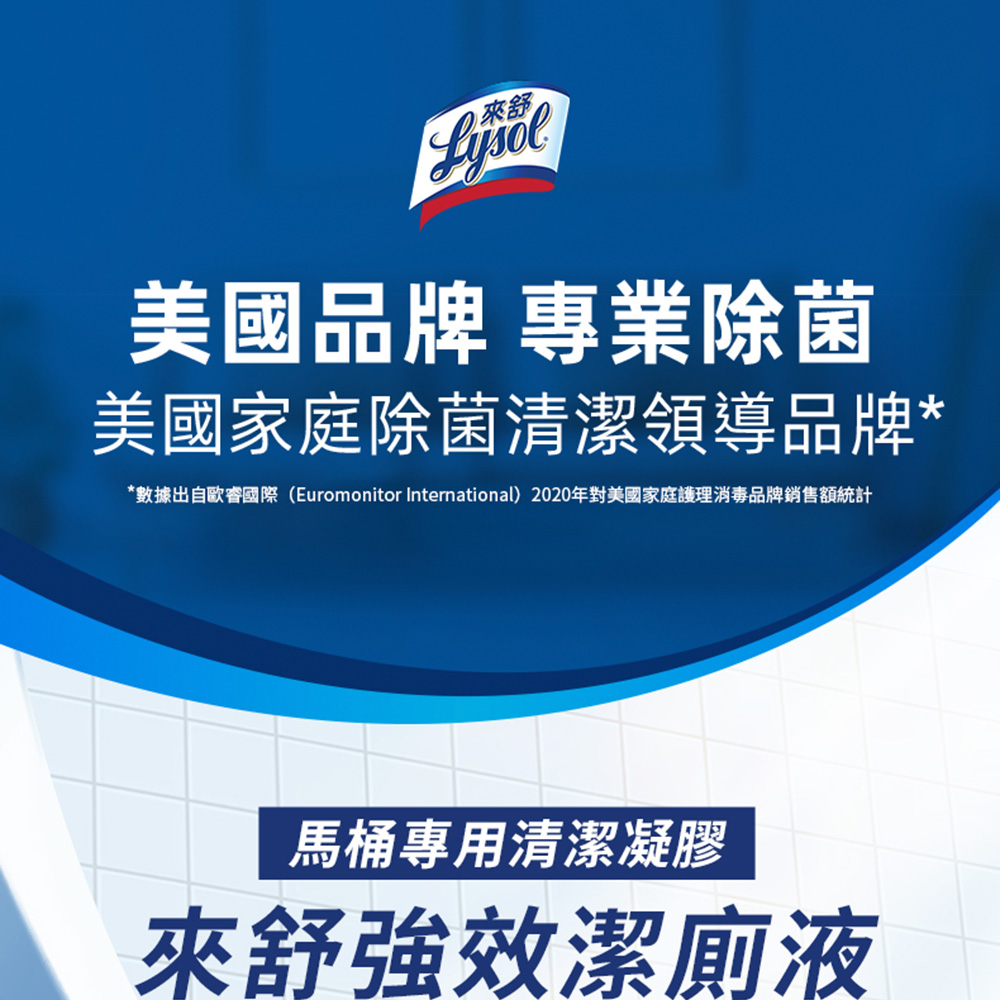 美國品牌 專業除菌,美國家庭除菌清潔領導品牌,數據出自歐睿國際(Euromonitor International) 2020年對美國家庭護理消毒品牌銷售額統計,馬桶專用清潔凝膠,來舒強效潔廁液。