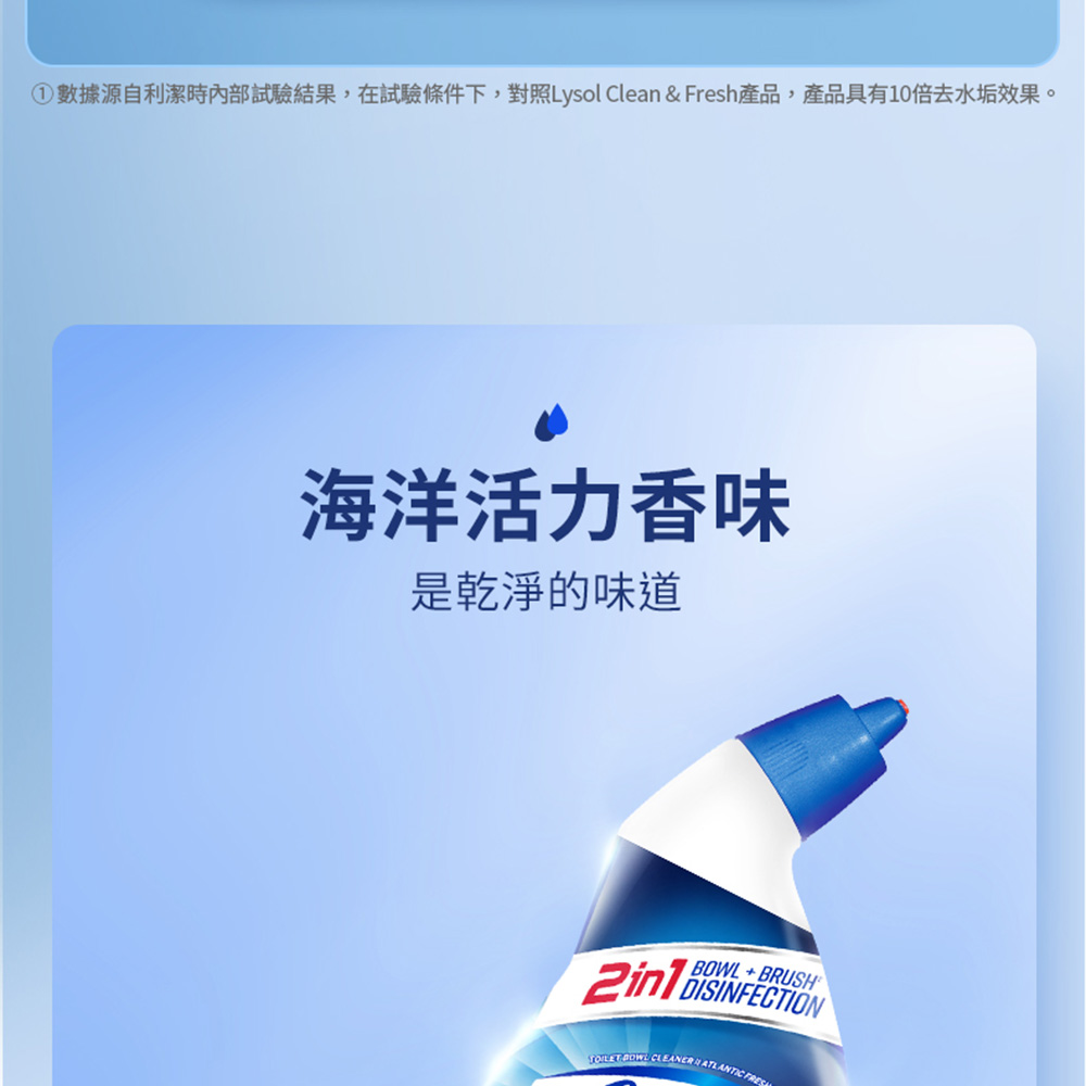 ①數據源自利潔時內部試驗結果,在試驗條件下,對照Lysol Clean & Fresh產品,產品具有10倍去水垢效果。海洋活力香味,是乾淨的味道。