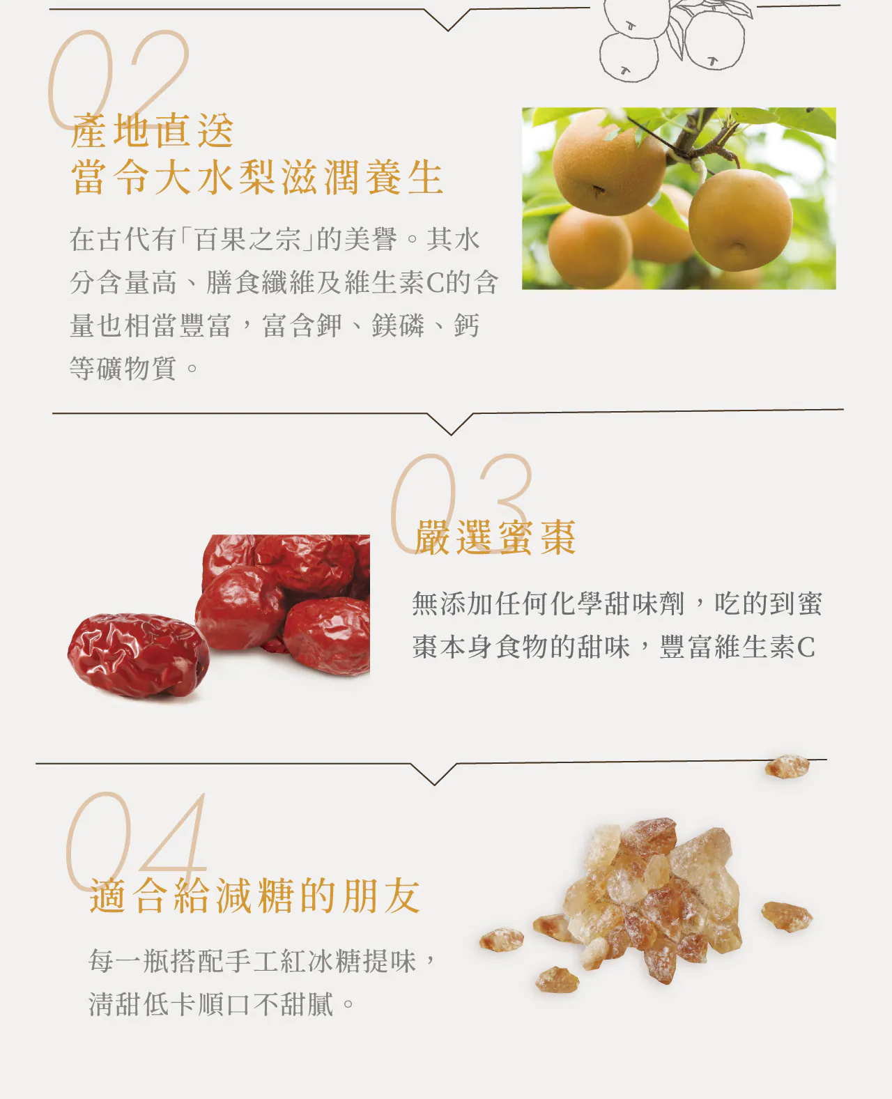 產地直送，當令大水梨滋潤養生，在古代有百果之宗的美譽。其水，分含量高、膳食纖維及維生素C的含，量也相當豐富,富含鉀、鎂磷、鈣，等礦物質。嚴選蜜棗，無添加任何化學甜味劑,吃的到蜜，棗本身食物的甜味,豐富維生素C，適合給減糖的朋友，每一瓶搭配手工紅冰糖提