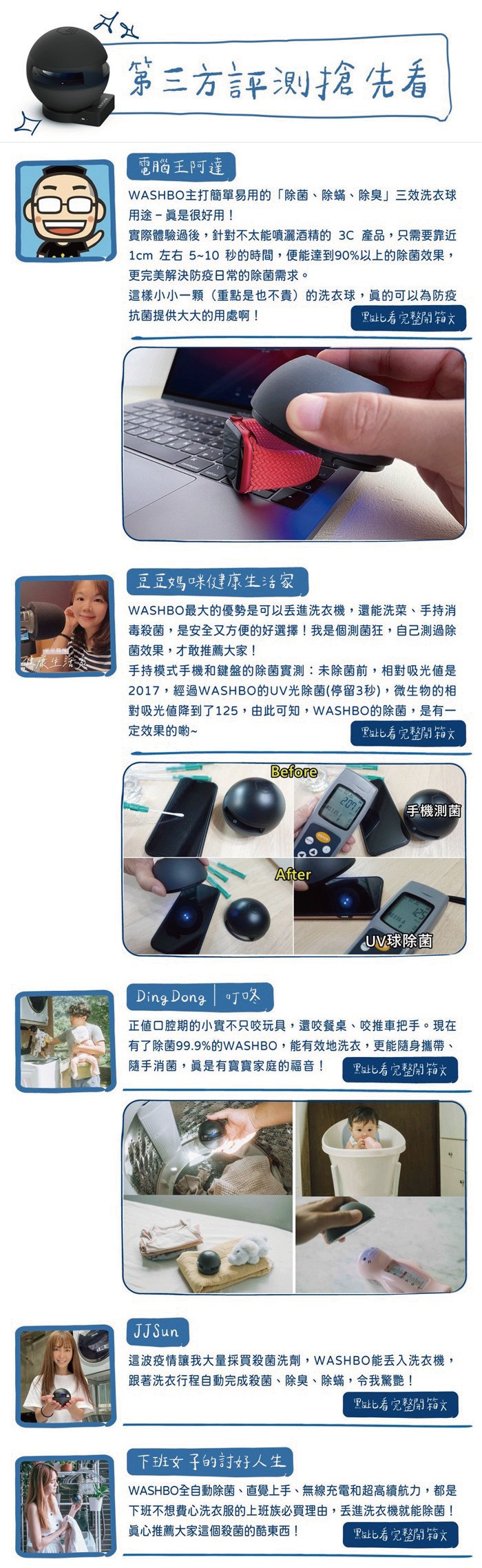 第三方評测搶先看,電腦王阿達,WASHBO主打簡單易用的除菌、除蟎、除臭三效洗衣球,用途- 眞是很好用!實際體驗過後,針對不太能噴灑酒精的3C產品,只需要靠近,1cm 左右5~10秒的時間,便能達到90%以上的除菌效果,更完美解決防疫日常的除菌需求。