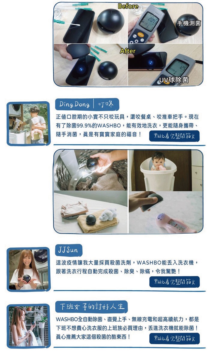 手機測菌,UV球除菌,正値口腔期的小實不只咬玩具,還咬餐桌、咬推車把手。現在,有了除菌99.9%的WASHBO,能有效地洗衣,更能隨身攜帶、隨手消菌,員是有寶寶家庭的福音 !Pat比看完整開箱文,這波疫情讓我大量採買殺菌洗劑,WASHBO能丟入洗衣機