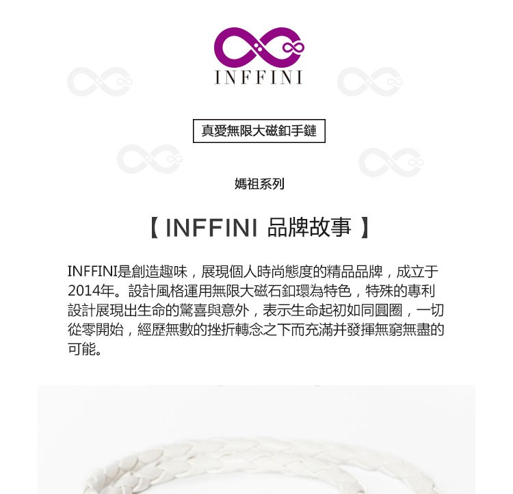 真愛無限大磁釦手鏈,媽祖系列,【 INFFINI 品牌故事】,INFFINI是創造趣味,展現個人時尚態度的精品品牌,成立于,2014年。設計風格運用無限大磁石釦環為特色,特殊的專利,設計展現出生命的驚喜與意外,表示生命起初如同圓圈,一切,從零開始,經