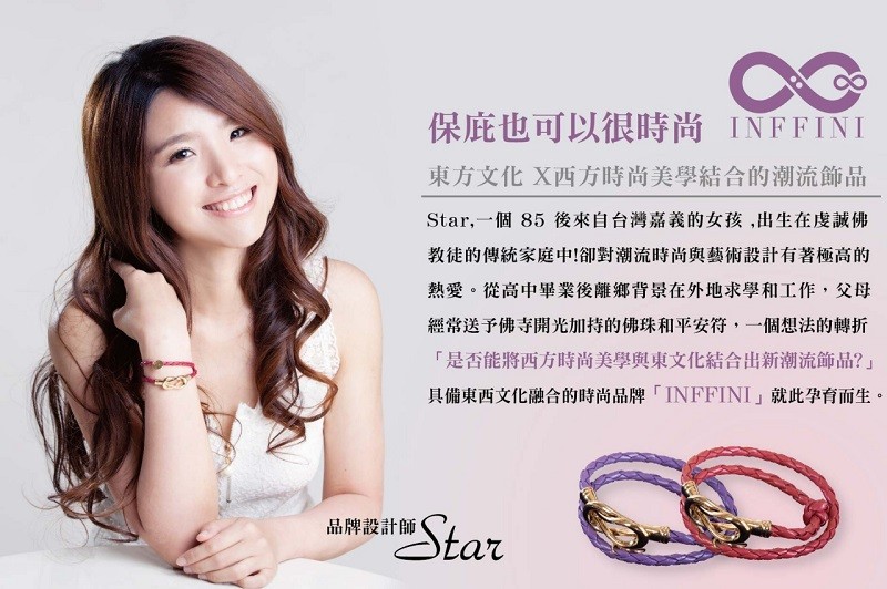 保庇也可以很時尚 INFFINI,東方文化X西方時尚美學結合的潮流飾品,Star,一個85 後來自台灣嘉義的女孩,出生在度誠佛,教徒的傳統家庭中!卻對潮流時尚與藝術設計有著極高的,熱愛。從高中畢業後離鄉背景在外地求學和工作,父母,經常送予佛寺開光加持