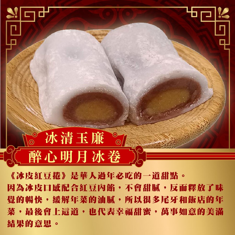 冰清玉廉,醉心明月冰卷,《冰皮紅豆捲》是華人過年必吃的一道甜點。因為冰皮口感配合紅豆內餡,不會甜膩,反而釋放了味,覺的暢快,緩解年莱的油腻,所以很多尾牙和飯店的年,菜,最後會上這道,也代表幸福甜蜜,萬事如意的美滿,結果的意思。