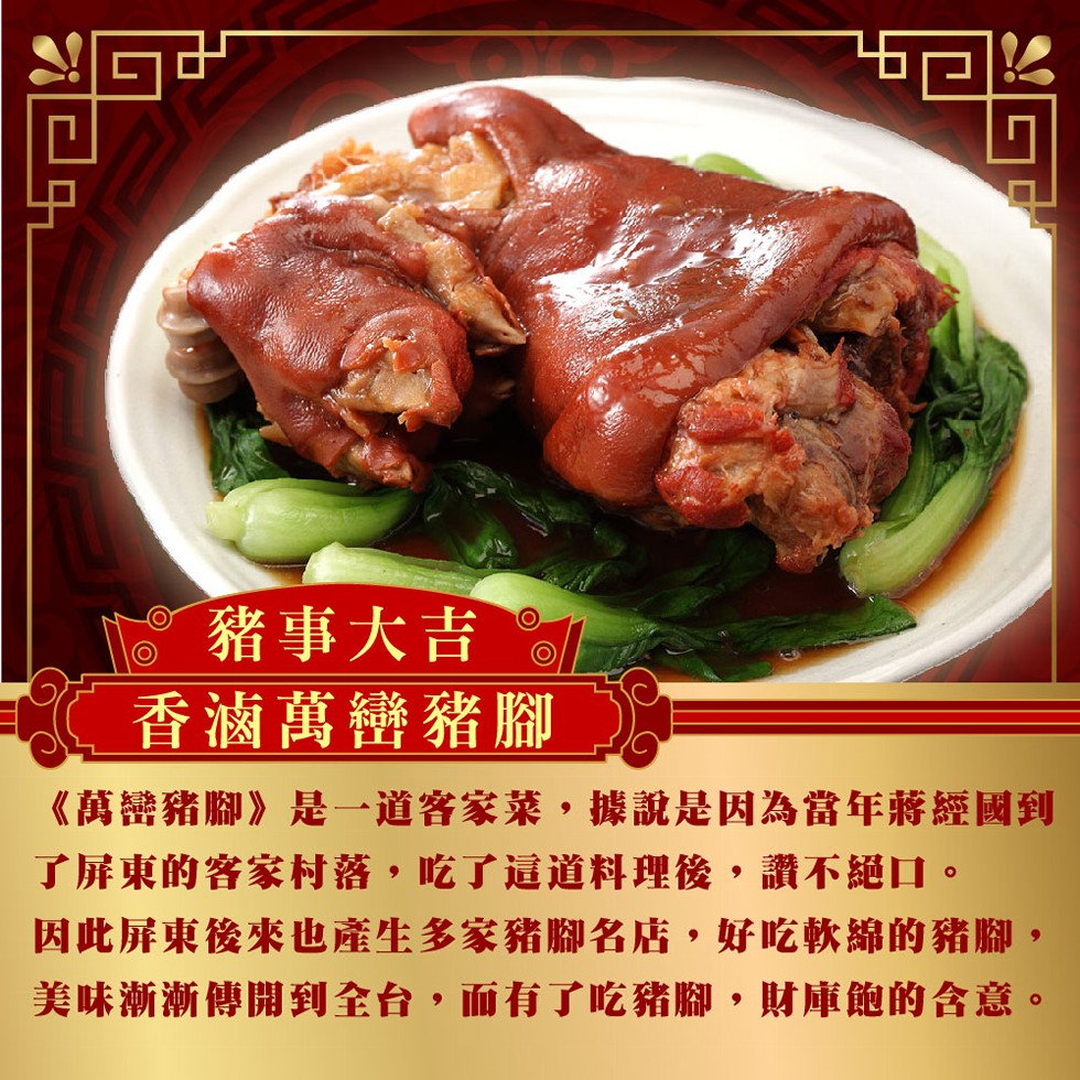 豬事大吉,香滷萬巒豬腳,《萬巒豬腳》是一道客家菜,據說是因為當年蔣經國到,了屏東的客家村落,吃了這道料理後,讚不絕口。因此屏東後來也產生多家豬腳名店,好吃軟綿的豬腳,美味漸漸傳開到全台,而有了吃豬腳,財庫飽的含意。