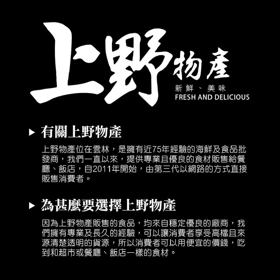 新鮮、美味,▶有關上野物產,上野物產位在雲林,是擁有近75年經驗的海鮮及食品批,發商,我們一直以來,提供專業且優良的食材販售給餐,廳、飯店,自2011年開始,由第三代以網路的方式直接,販售消費者。▶為甚麼要選擇上野物產,因為上野物產販售的食品,均來自