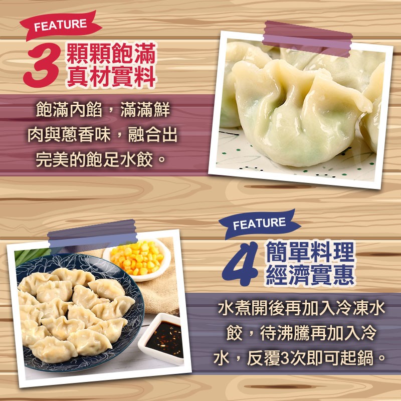 顆顆飽滿，真材實料，飽滿內餡,滿滿鮮，肉與蔥香味,融合出，完美的飽足水餃。簡單料理，經濟實惠，水煮開後再加入冷凍水，餃,待沸騰再加入冷，水,反覆3次即可起鍋。