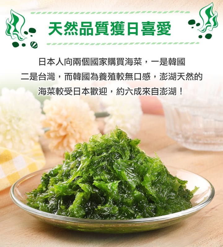 天然品質獲日喜愛，日本人向兩個國家購買海菜,一是韓國，二是台灣,而韓國為養殖較無口感,澎湖天然的，海菜較受日本歡迎,約六成來自澎湖!。