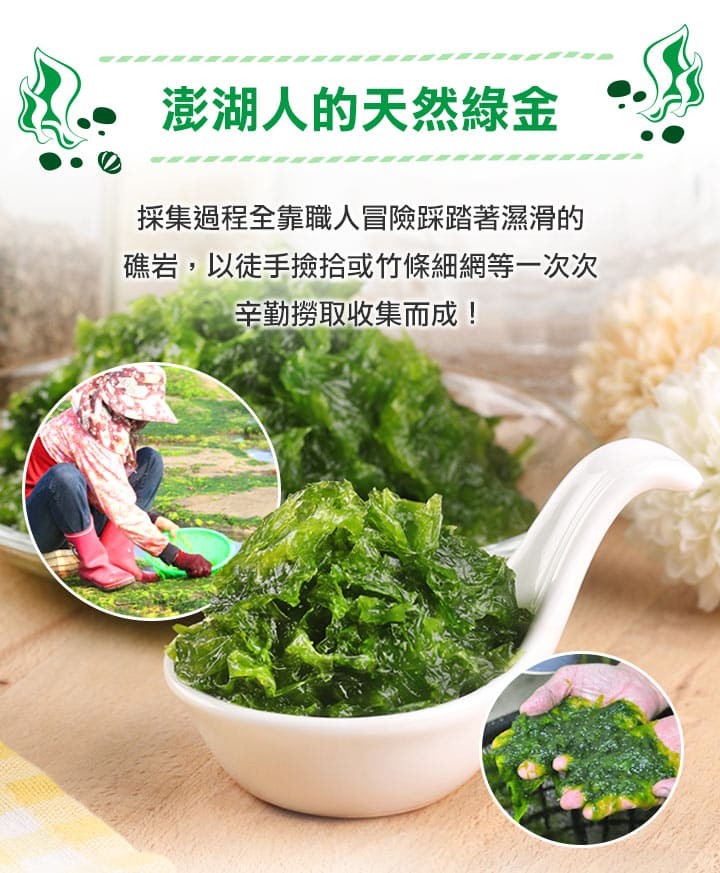 澎湖人的天然綠金，採集過程全靠職人冒險踩踏著濕滑的，礁岩,以徒手撿拾或竹條細網等一次次，辛勤撈取收集而成!。