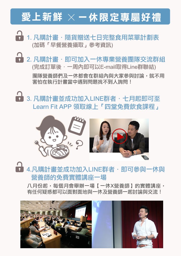 愛上新鮮 X-休限定專屬好禮，1. 凡購計畫,隨貨贈送七日完整食用菜單計劃表，(加碼早餐營養攝取參考資訊)，2. 凡購計畫,即可加入一休專業營養團隊交流群組，(完成訂單後,一周內即可以E-mail取得Line群聯結)，團隊營養師們及一休都會在群組內與