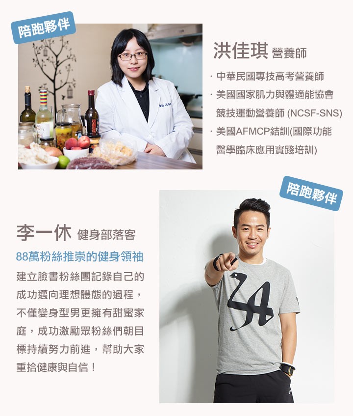 陪跑夥伴，洪佳琪營養師，中華民國專技高考營養師，美國國家肌力與體適能協會，競技運動營養師 (NCSF-SNS)，美國AFMCP結訓(國際功能，醫學臨床應用實踐培訓)，陪跑夥伴，李一休健身部落客，88萬粉絲推崇的健身領袖，建立臉書粉絲團記錄自己的，成功