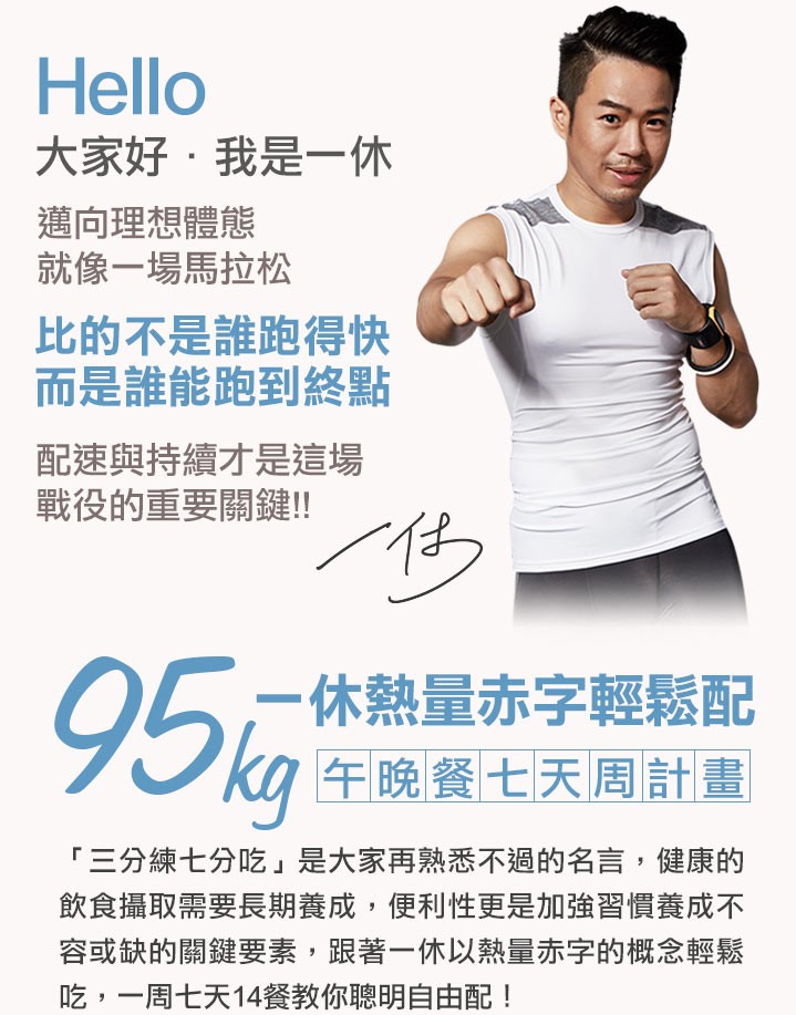 大家好,我是一休，邁向理想體態，就像一場馬拉松，比的不是誰跑得快，而是誰能跑到終點，配速與持續才是這場，戰役的重要關鍵!!95元，一休熱量赤字輕鬆配，午晚餐七天周計畫，三分練七分吃是大家再熟悉不過的名言,健康的，飲食攝取需要長期養成,便利性更是加強習