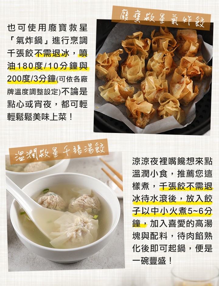 也可使用廢實救星,氣炸鍋進行烹調,千張餃不需退冰,噴,油180度/10分鐘與,200度/3分鐘(可依各廠,牌溫度調整設定)不論是,點心或宵夜,都可輕,輕鬆鬆美味上菜!涼涼夜裡嘴饞想來點,溫潤小食,推薦您這,樣煮,千張餃不需退,冰待水滾後,放入餃,子以