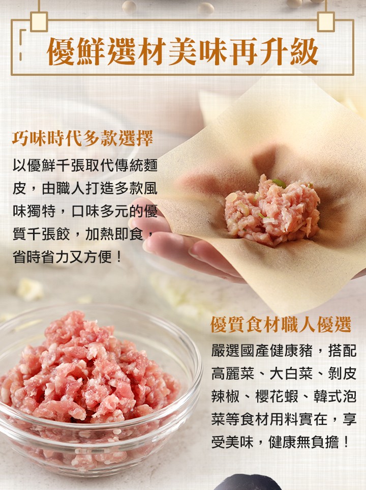 優鮮選材美味再升級,巧味時代多款選擇,以優鮮千張取代傳統麵,皮,由職人打造多款風,味獨特,口味多元的優,質千張餃,加熱即食,省時省力又方便!優質食材職人優選,嚴選國產健康豬,搭配,高麗菜、大白菜、 剝皮,辣椒、櫻花蝦、韓式泡,菜等食材用料實在,享,受