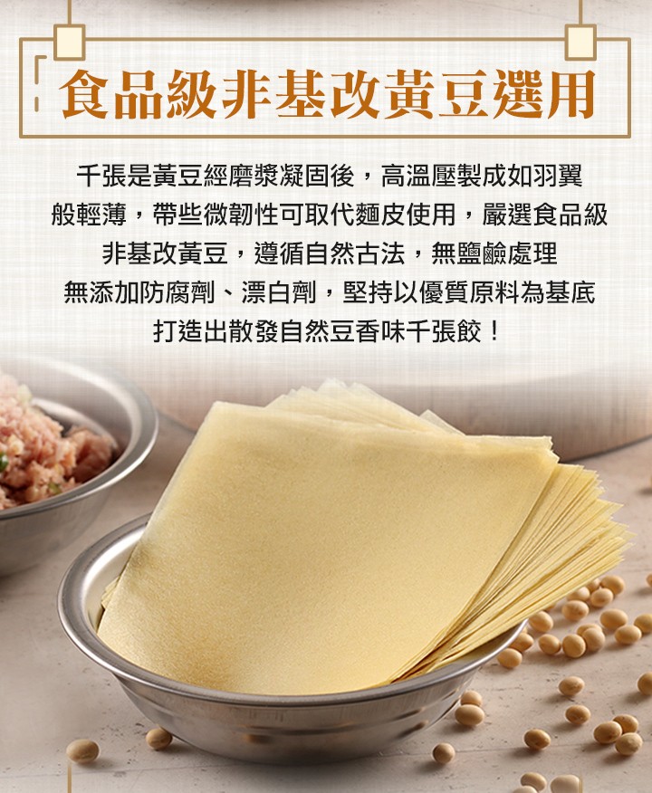食品級非基改黃豆選用,千張是黃豆經磨漿凝固後,高溫壓製成如羽翼,般輕薄,帶些微韌性可取代麵皮使用,嚴選食品級,非基改黃豆,遵循自然古法,無鹽鹼處理,無添加防腐劑、漂白劑,堅持以優質原料為基底,打造出散發自然豆香味千張餃!。