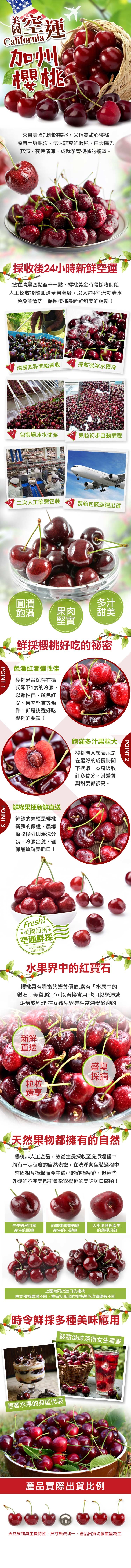 高空種，來自美國加州的嬌客,又稱為甜心櫻桃，產自土壤肥沃、氣候乾爽的環境,白天陽光，充沛、夜晚清涼,成就孕育櫻桃的搖籃。採收後24小時新鮮空運，搶在清晨四點至十一點,櫻桃黃金時段採收時段，人工採收後隨即送至包裝廠,以大約4℃流動清水，預冷並清洗,保留