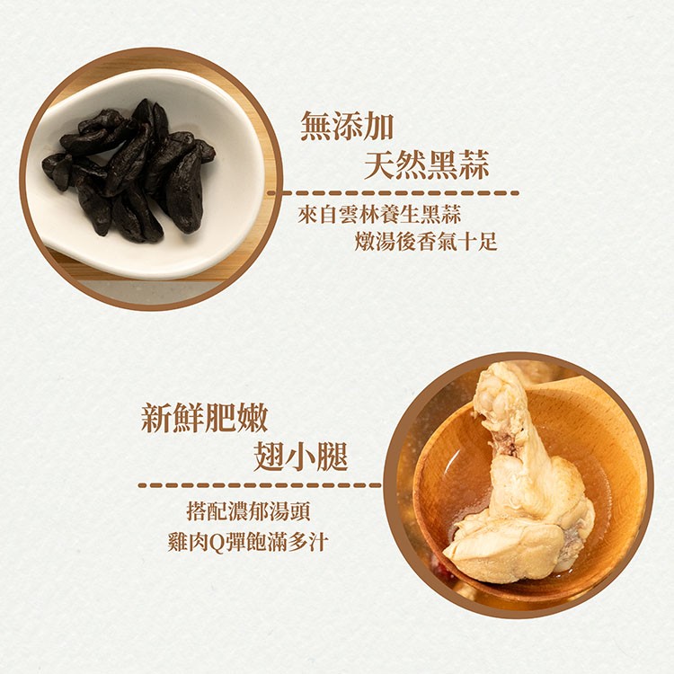 無添加，天然黑蒜，來自雲林養生黑蒜，新鮮肥嫰，翅小腿，搭配濃郁湯頭，雞肉Q彈飽滿多汁，燉湯後香氣十足。