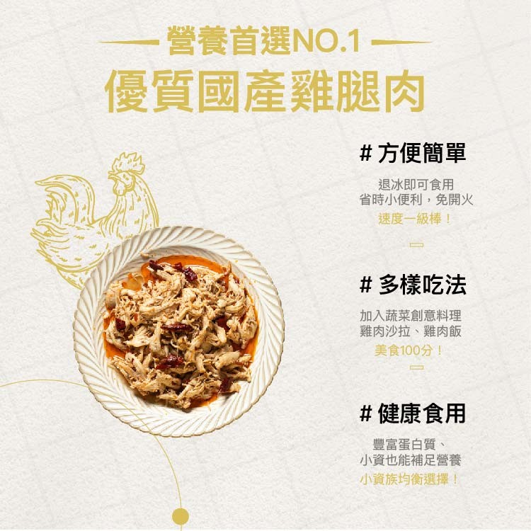 營養首選NO.1，優質國產雞腿肉，#方便簡單，退冰即可食用，省時小便利,免開火，速度一級棒!#多樣吃法，加入蔬菜創意料理，雞肉沙拉、雞肉飯，美食100分!#健康食用，豐富蛋白質、小資也能補足營養，小資族均衡選擇!。
