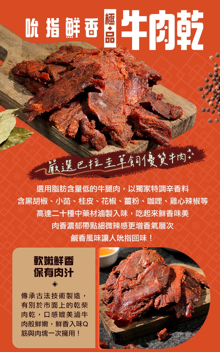 吮搭鲜香，牛肉乾，嚴選巴拉圭草飼優質牛肉，選用脂肪含量低的牛腿肉,以獨家特調辛香料，含黑胡椒、小茴、桂皮、花椒、薑粉、咖哩、雞心辣椒等，高達二十種中藥材滷製入味,吃起來鮮香味美，肉香濃郁帶點細微辣感更增香氣層次，軟嫩鮮香，保有肉汁，鹹香風味讓人吮指回
