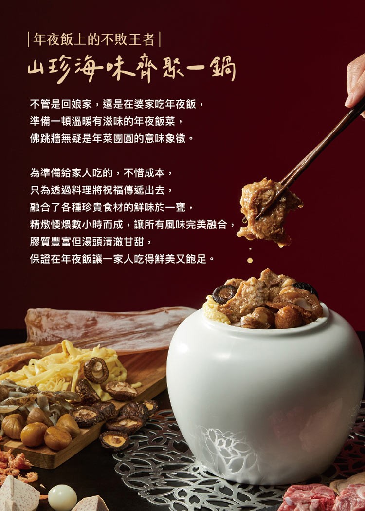 年夜飯上的不敗王者，山珍海味齊聚一鍋，不管是回娘家,還是在婆家吃年夜飯,準備一頓溫暖有滋味的年夜飯菜,佛跳牆無疑是年菜團圓的意味象徵。為準備給家人吃的,不惜成本,只為透過料理將祝福傳遞出去,融合了各種珍貴食材的鮮味於一甕,精燉慢煨數小時而成,讓所有風