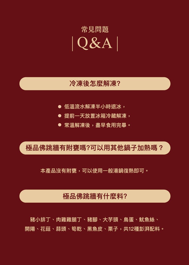 常見問題，冷凍後怎麼解凍?● 低溫流水解凍半小時退冰,● 提前一天放置冰箱冷藏解凍,● 常溫解凍後,盡早食用完畢。極品佛跳牆有附甕嗎?可以用其他鍋子加熱嗎?本產品沒有附甕,可以使用一般湯鍋復熱即可。極品佛跳牆有什麼料?豬小排丁、肉雞雞腿丁、豬腳、大芋