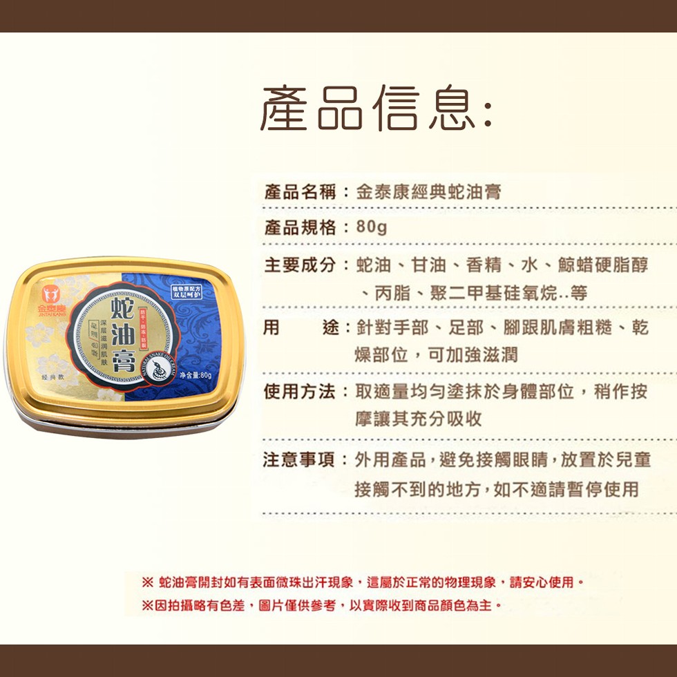 產品信息:產品名稱:金泰康經典蛇油膏，產品規格:80g，主要成分:蛇油、甘油、 香精、水、鯨蜡硬脂醇，丙脂、聚二甲基硅氧烷..等，植物厚配方，双层叫的，用 途:針對手部、足部、腳跟肌膚粗糙、乾，燥部位,可加強滋潤，经典款，净含量:80g，使用方法:取