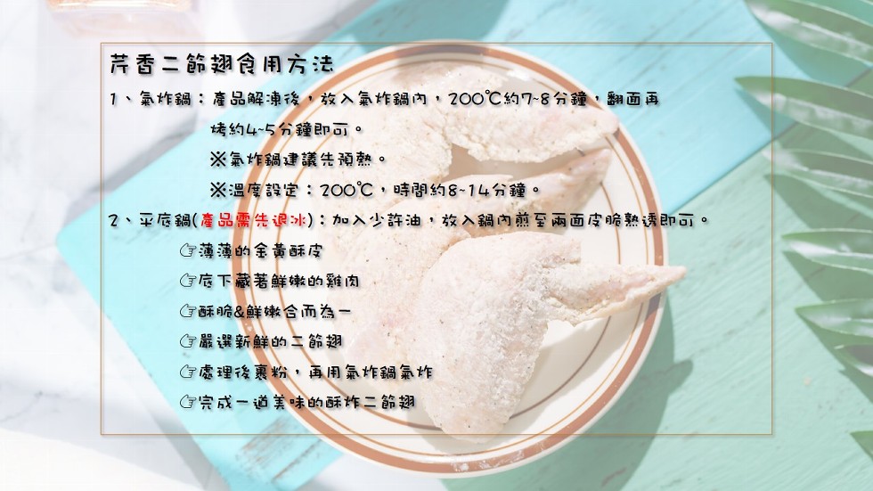 芹香二節湖食用方法，1、氣炸鍋:產品解凍後,放入氣炸鍋內,200℃約7-8分鐘,翻面再，烤約4~5分鐘即可。※氣作鍋建議頑熱。※温度設定:200℃,時間約8~14分鐘。2、平底鍋(產品需先退冰):加入少許油,放入鍋內前至两面皮脆熟透即可。G薄薄的金黃