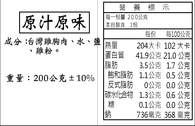 原汁原味，成分:台灣雞胸肉、水、鹽，雞粉。重量:200公克±10%，營養標示，每一份量 200公克，本包裝含 1份，熱量，蛋白質，飽和脂肪，反式脂肪，碳水化合物，每100公克，204大卡 102 大卡，41.9公克 21.0 公克，3.5公克 1.7