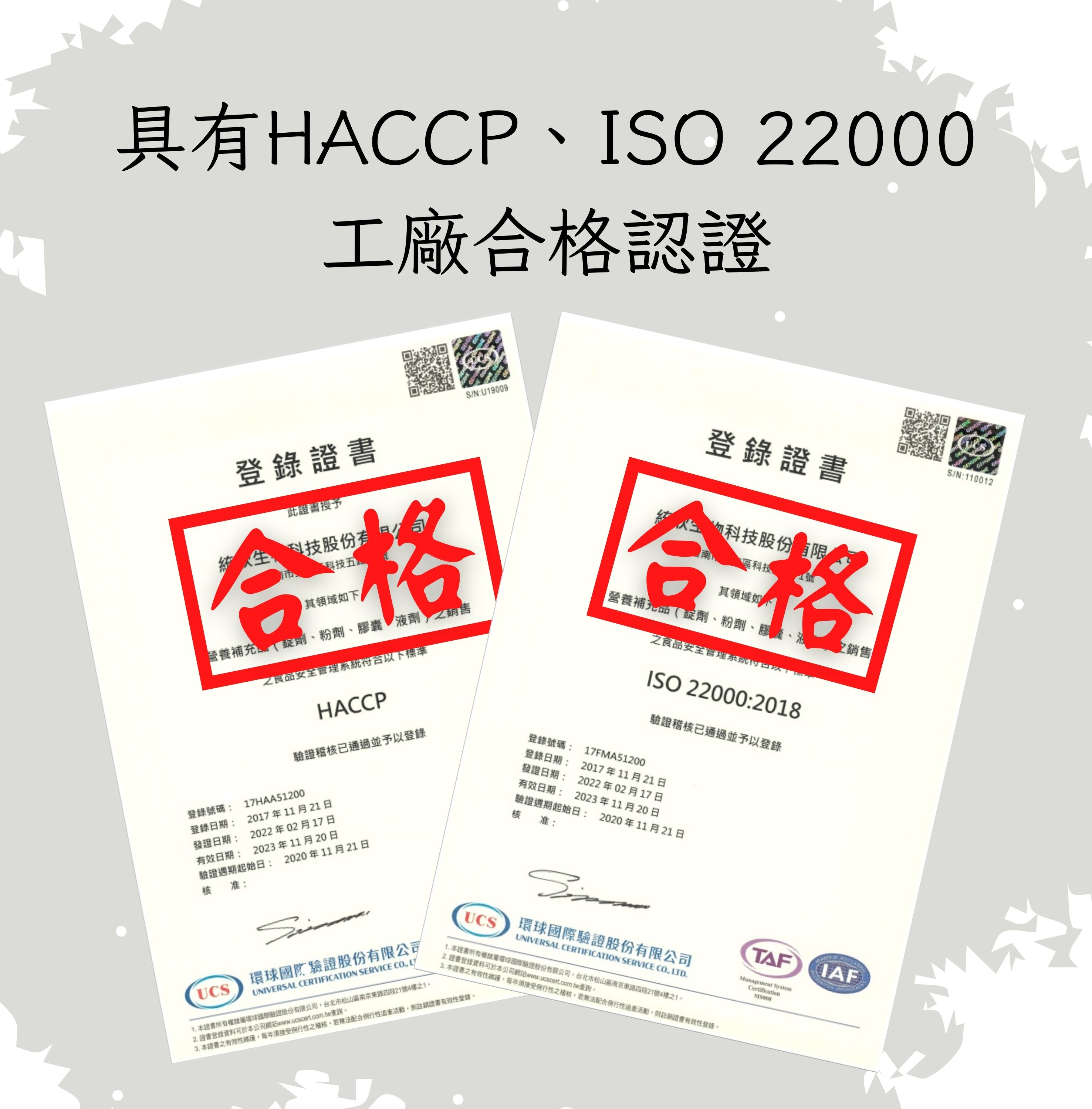 具有HACCP、ISO 22000，工廠合格認證，登錄證書，此證書授予，統人生,科技股份有限公司，科技五，其領域如下，營養補充錠劑、粉劑、膠囊液劑之銷售，之食品安全管理系統符合以下標準，驗證稽核已通過並予以登錄，登錄號碼: 17HAA51200，登錄