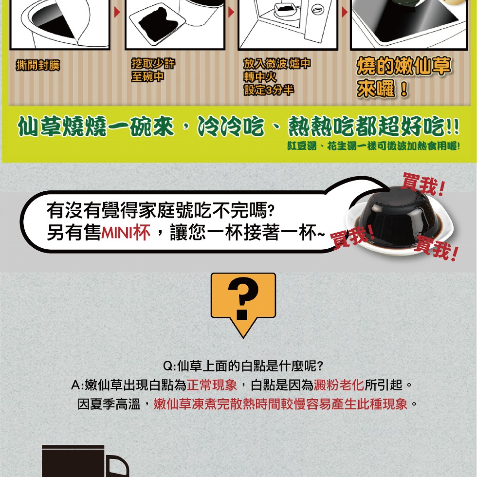 撕開封膜，挖取少静，至碗中，放入微波爐中，轉中火，設定3分半，仙草燒燒一碗來,冷冷吃、熱熱吃都超好吃!!紅豆湯、花生湯一樣可微波加熱食用喔!有沒有覺得家庭號吃不完嗎?另有售MINI杯,讓您一杯接著一杯~，燒的嫩仙草，來囉!買我!Q:仙草上面的白點是什