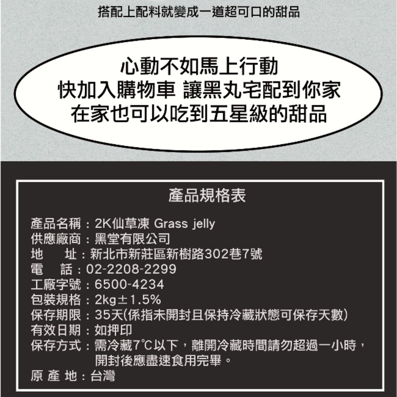 搭配上配料就變成一道超可口的甜品，心動不如馬上行動，快加入購物車 讓黑丸宅配到你家，在家也可以吃到五星級的甜品，產品規格表，產品名稱:2K仙草凍 Grass jelly，供應廠商:黑堂有限公司，址:新北市新莊區新樹路302巷7號，電話:02-2208