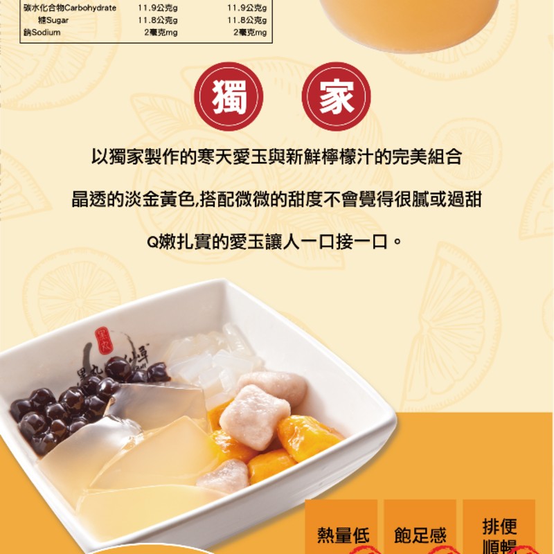 碳水化合物Carbohydrate，11.9公克g，11.9公克g，糖Sugar，11.8公克g，11.8公克g，鈉Sodium，2毫克mg，2毫克mg，以獨家製作的寒天愛玉與新鮮檸檬汁的完美組合，晶透的淡金黃色,搭配微微的甜度不會覺得很膩或過甜，Q