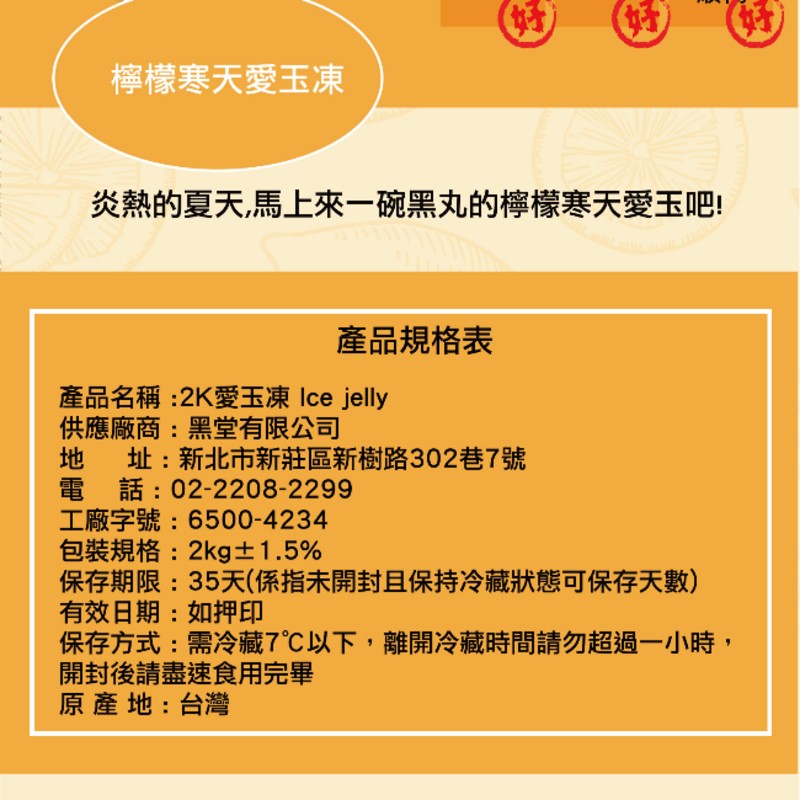 檸檬寒天愛玉凍,炎熱的夏天,馬上來一碗黑丸的檸檬寒天愛玉吧!產品規格表,產品名稱:2K愛玉凍 Ice jelly,供應廠商:黑堂有限公司,址:新北市新莊區新樹路302巷7號,電話:02-2208-2299,工廠字號:6500-4234,包裝規格:2k