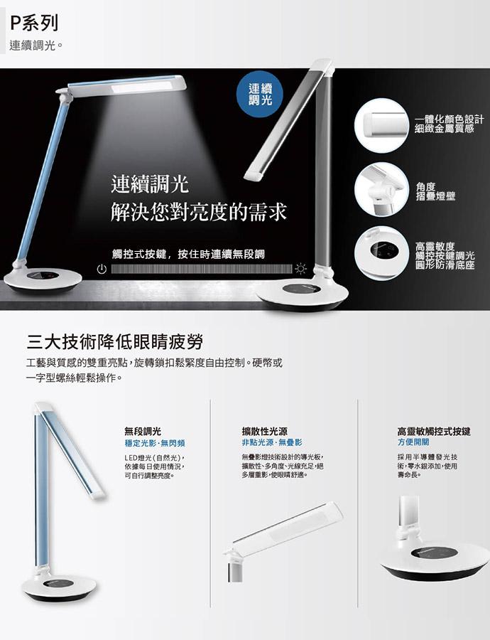 P系列，連續調光。連續調光，解決您對亮度的需求，觸控式按鍵,按住時連續無段調，三大技術降低眼睛疲勞，工藝與質感的雙重亮點,旋轉鎖扣鬆緊度自由控制。硬幣或，一字型螺絲輕鬆操作。無段調光，穩定光影·無閃頻，LED燈光(自然光),依據每日使用情況,可自行調
