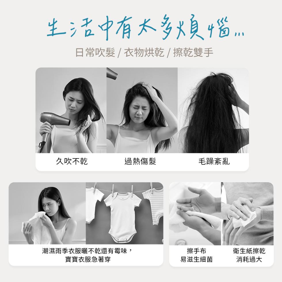 生活中有太多煩惱...日常吹髮/衣物烘乾/擦乾雙手，久吹不乾，過熱傷髮，毛躁紊亂，潮濕雨季衣服曬不乾還有霉味 ,寶寶衣服急著穿，擦手布，易滋生細菌，衛生紙擦乾，消耗過大。