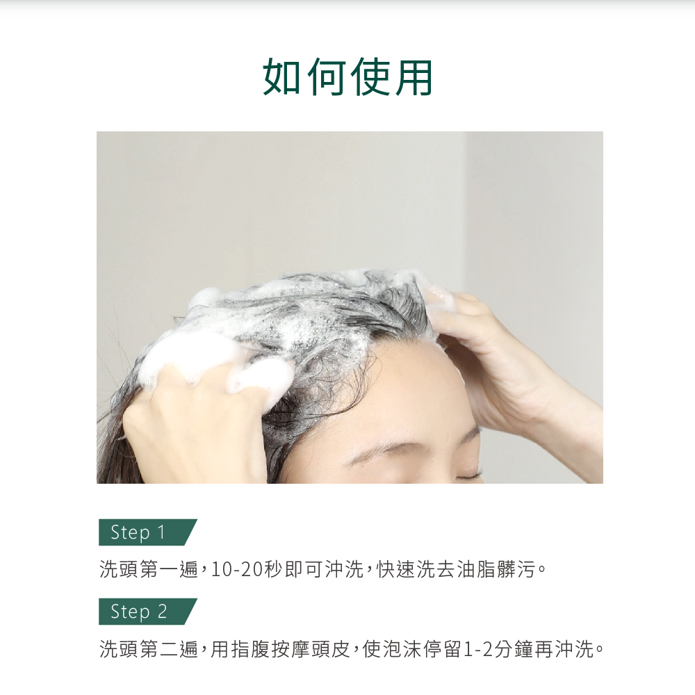 如何使用，洗頭第一遍,10-20秒即可沖洗,快速洗去油脂髒污。洗頭第二遍,用指腹按摩頭皮,使泡沫停留1-2分鐘再沖洗。