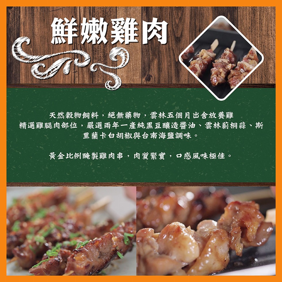 鮮嫩雞肉，天然穀物飼料,絕無藥物,雲林五個月出舍放養雞，精選雞腿肉部位,嚴選兩年一產純黑豆釀造醬油、雲林莉桐蒜、斯，里蘭卡白胡椒與台南海鹽調味。黃金比例醃製雞肉串,肉質緊實,口感風味極佳。