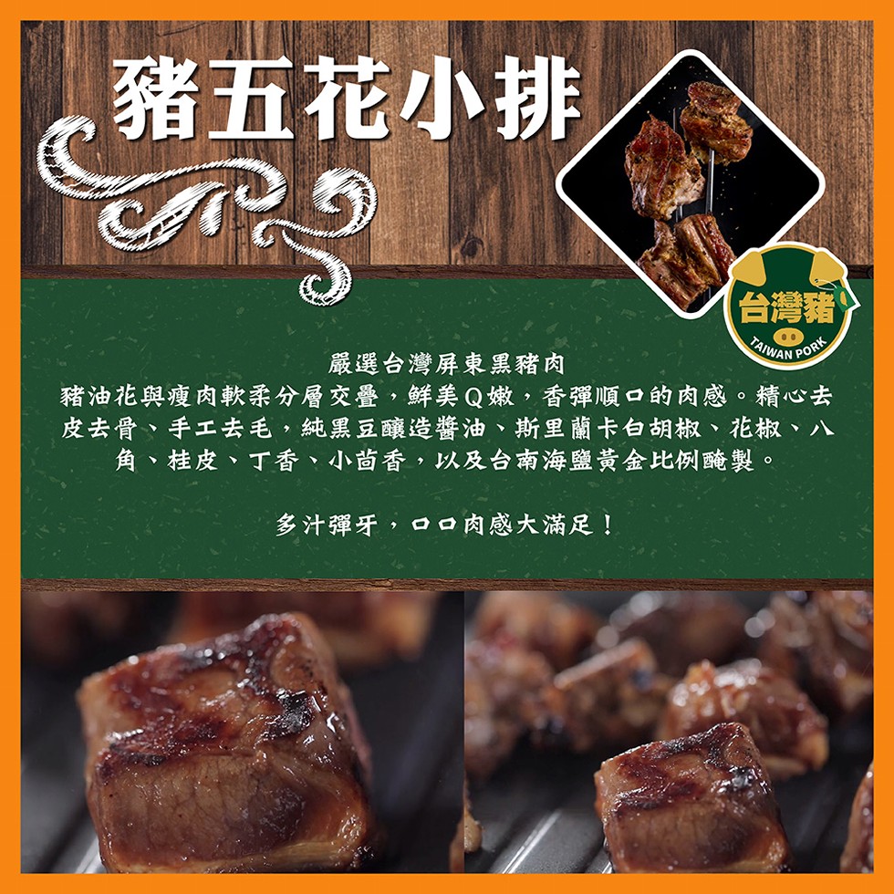 豬五花小排，台灣豬，嚴選台灣屏東黑豬肉，豬油花與瘦肉軟柔分層交疊,鮮美 Q嫩,香彈順口的肉感。精心去，皮去骨、手工去毛,純黑豆釀造醬油、斯里蘭卡白胡椒、花椒、八，角、桂皮、丁香、小苗香,以及台南海鹽黃金比例醃製。多汁彈牙,a口肉感大滿足!。