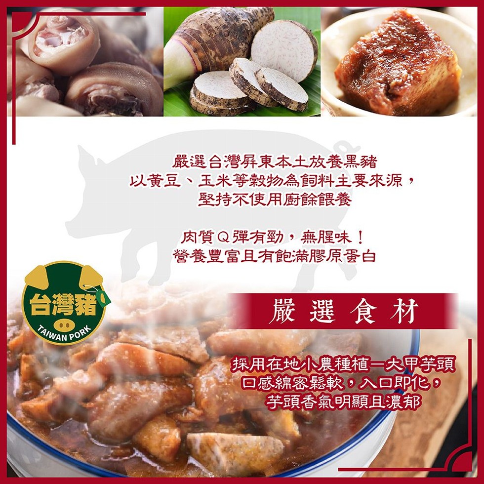 嚴選合灣屏東本土放養黑豬，以黃豆、玉米等穀物為飼料主要來源,堅持不使用廚餘餵養，肉質Q彈有勁,無腥味!營養豐富且有飽滿膠原蛋白，台灣豬，嚴選食材，採用在地小農種植一大甲学頭，回感綿客鬆軟,入口即化。芋頭香氣明顯且濃郁。