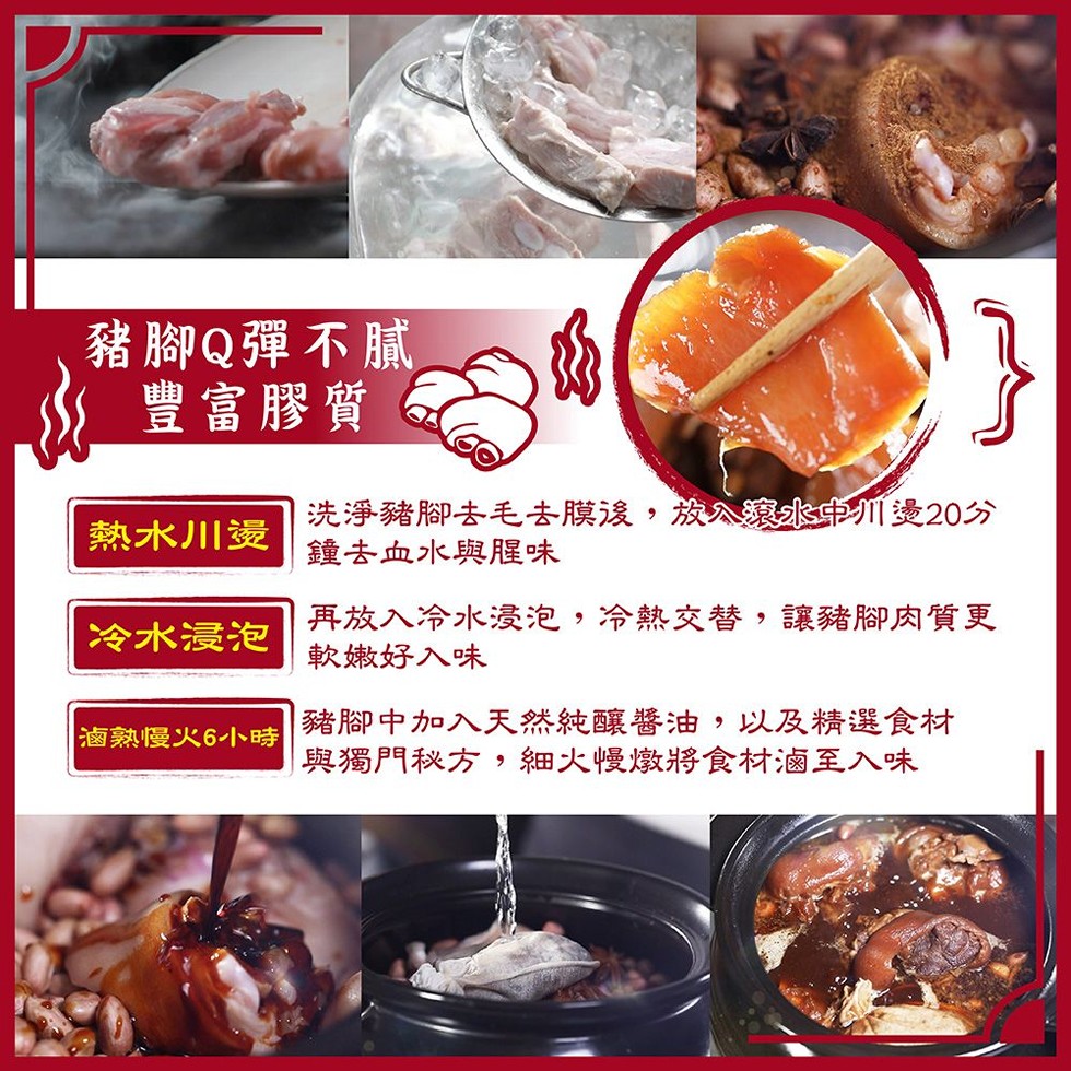 豬腳Q彈不膩，豐富膠質，熱水川燙，洗淨豬腳去毛去膜後,放公總水中川造20分，鐘去血水與腥味，再放入冷水浸泡,冷熱交替,讓豬腳肉質更，軟嫩好入味，冷水浸泡，豬腳中加入天然純釀醬油,以及精選食材，與獨門秘方,細火慢燉將食材滷至入味，滷熟慢火6小時。