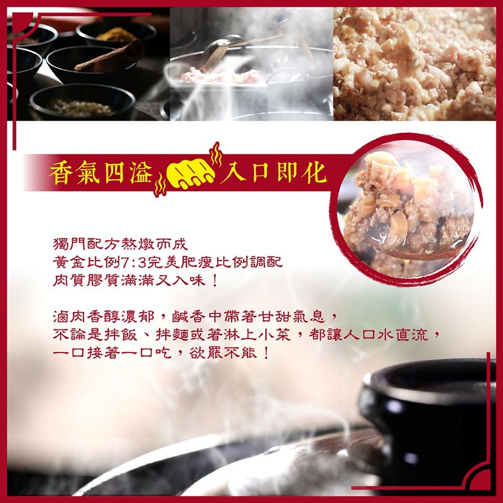 香氣四淦，入口即化，獨門配方熬燉敦而成，黃金比例7:3完美肥瘦比例調配，肉質膠質滿滿萧又入味!滷肉香醇濃郁,鹹香中帶著甘甜氣息,不論是拌飯、拌麵或著淋上小菜,都讓人口水直流,一口接著一口吃,欲眾不能!。