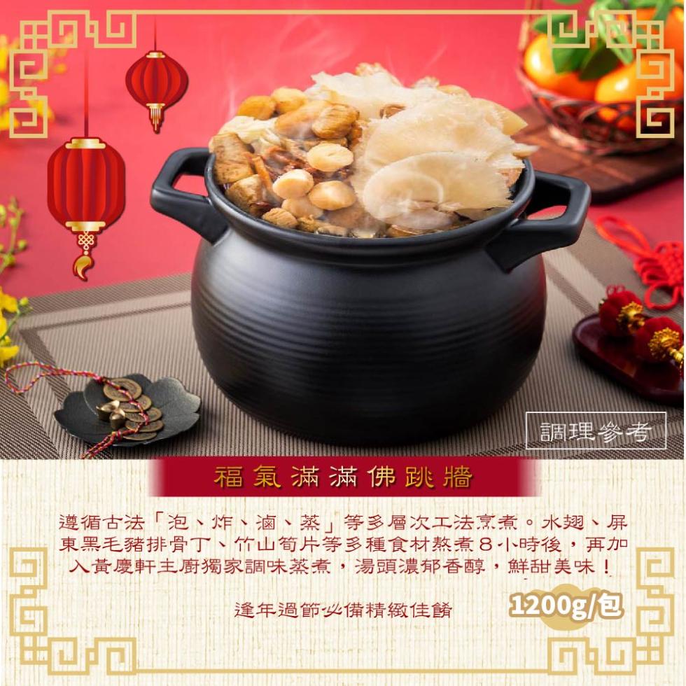 調理參考，福氣滿滿佛跳牆，遵循古法泡、炸、滷、蒸等多層次工法烹煮。水翅、屏，東黑毛豬排骨丁、竹山筍片等多種食材熬煮8小時後,再加，入黃慶軒主廚獨家調味蒸煮,湯頭濃郁香醇,鮮甜美味!逢年過節必備精緻佳餚，1200g/包。