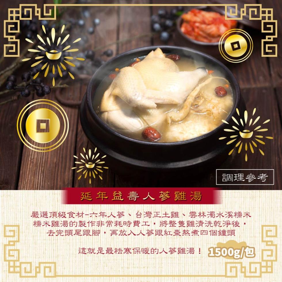 調理參考，延年益壽人蔘雞湯，嚴選頂級食材-六年人蔘、台灣正土雞、雲林濁水溪糯米，糯米雞湯的製作非常耗時費工,將整隻雞清洗乾淨後,去完頭尾跟腳,再放入人蔘跟紅棗熬煮四個鐘頭，這就是最祛寒保暖的人蔘雞湯!1500g/包。