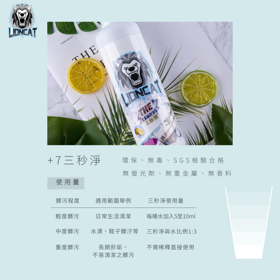 三秒淨”，+7三秒淨，環保、無毒、SGS檢驗合格，無螢光劑、無重金屬、無香料，使用量，髒污程度，適用範圍舉例，三秒淨使用量，輕度髒污，日常生活清潔，每桶水加入5至10ml，中度髒污，水漬、鞋子髒汙等，三秒淨與水比例1:3，重度髒污，長期菸垢、不需稀釋