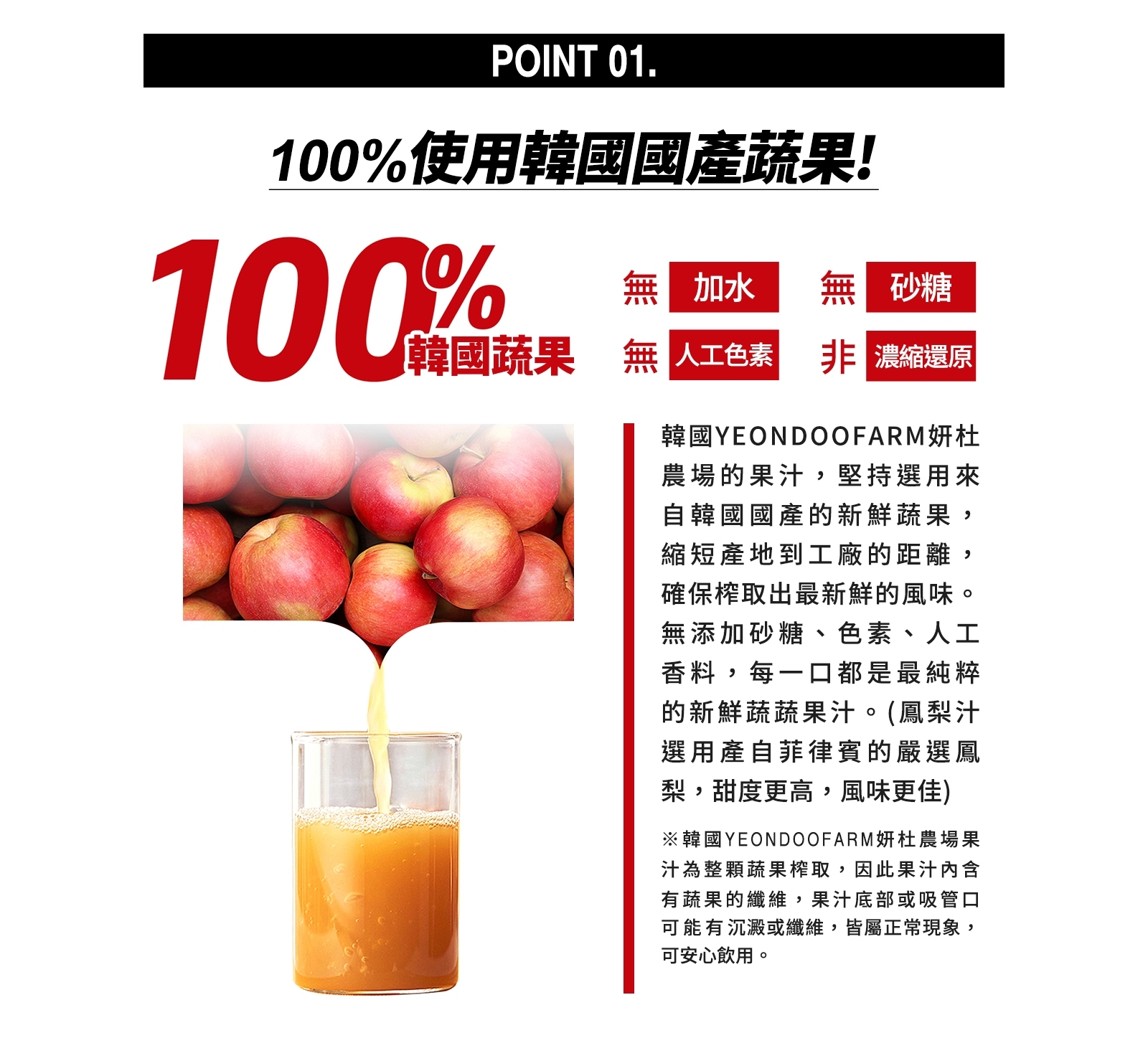 100%使用韓國國產蔬果!無加水，韓國蔬果 無人工色素 非 濃縮還原，韓國YEONDOOFARM妍杜，農場的果汁,堅持選用來，自韓國國產的新鮮蔬果,縮短產地到工廠的距離,確保榨取出最新鮮的風味。無添加砂糖、色素、人工，香料,每一口都是最純粹，的新鮮蔬